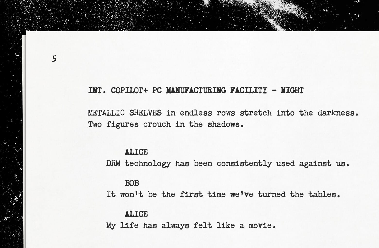 A stylized close-up crop of a movie screenplay that says "INT. COPILOT+ PC MANUFACTURING FACILITY - NIGHT - METALLIC SHELVES in endless rows stretch into the darkness. Two figures crouch in the shadows. ALICE: DRM technology has been consistently used against us. BOB: It won't be the first time we've turned the tables. ALICE: My life has always felt like a movie."